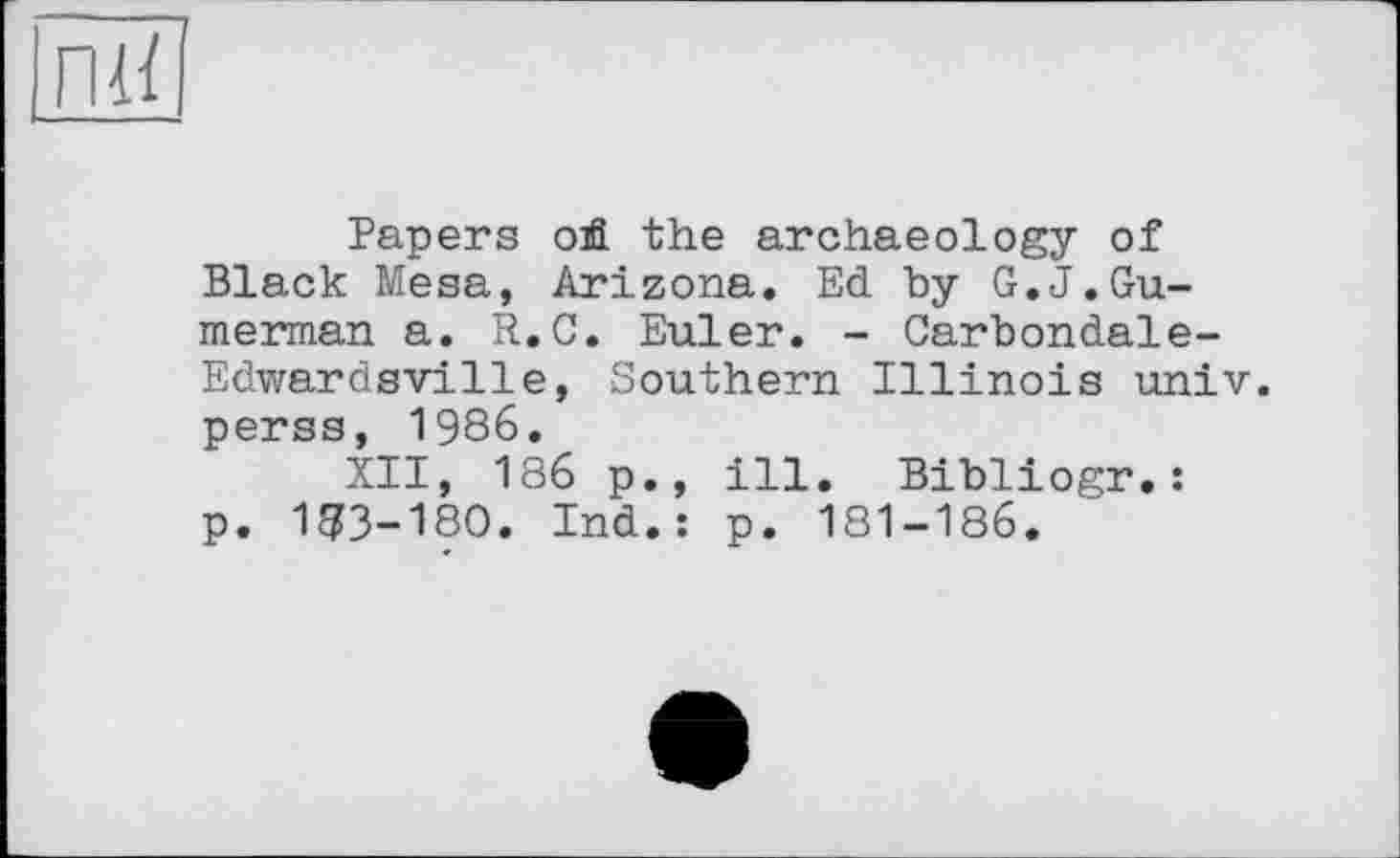 ﻿Papers ой. the archaeology of Black Mesa, Arizona. Ed by G.J.Gu-merman a. R.C. Euler. - Carbondale-Edwardsville, Southern Illinois univ. perss, 1986.
XII, 186 p., ill. Bibliogr.: p. 183-180. Ind.: p. 181-186.